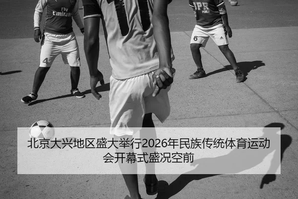 北京大兴地区盛大举行2026年民族传统体育运动会开幕式盛况空前